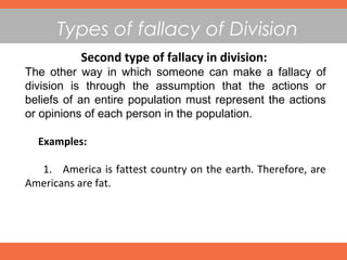 Types of fallacy of Division
Second type of fallacy in division:
The other way in which someone can make a fallacy of
division is through the assumption that the actions or
beliefs of an entire population must represent the actions
or opinions of each person in the population.
Examples:
1. America is fattest country on the earth. Therefore, are
Americans are fat.
 