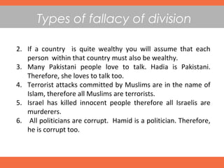 Types of fallacy of division
2. If a country is quite wealthy you will assume that each
person within that country must also be wealthy.
3. Many Pakistani people love to talk. Hadia is Pakistani.
Therefore, she loves to talk too.
4. Terrorist attacks committed by Muslims are in the name of
Islam, therefore all Muslims are terrorists.
5. Israel has killed innocent people therefore all Israelis are
murderers.
6. All politicians are corrupt. Hamid is a politician. Therefore,
he is corrupt too.
 