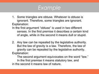 Example
1. Some triangles are obtuse. Whatever is obtuse is
ignorant. Therefore, some triangles are ignorant.
Explanation:
In the first argument “obtuse” is used in two different
senses. In the first premise it describes a certain kind
of angle, while in the second it means dull or stupid.
2. Any law can be repealed by the legislative authority.
But the law of gravity is a law. Therefore, the law of
gravity can be repealed by the legislative authority.
Explanation:
The second argument equivocates on the word “law.”
In the first premise it means statutory law, and
in the second it means law of nature.
 
