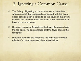 2. Ignoring a Common Cause
The fallacy of ignoring a common cause is committed
when an event that is regularly connected with the event
under consideration is taken to be the cause of that event,
when in fact that event and the event under consideration
have a common cause.

Because people suffering from the fever of measles have
the red spots, we can conclude that the fever causes the
red spots.

Problem: Actually, the fever and the red spots are both
effects of a common cause, the measles virus.
 