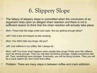 6. Slippery Slope
The fallacy of slippery slope is committed when the conclusion of an
argument rests upon an alleged chain reaction and there is not a
sufficient reason to think that the chain reaction will actually take place.
Mom: Those look like bags under your eyes. Are you getting enough sleep?

Jeff: I had a test and stayed up late studying.

Mom: You didn't take any drugs, did you?

Jeff: Just caffeine in my coffee, like I always do.

Mom: Jeff! You know what happens when people take drugs! Pretty soon the caffeine
won't be strong enough. Then you will take something stronger, maybe someone's diet
pill. Then, something even stronger. Eventually, you will be doing cocaine. Then you will
be a crack addict! So, don't drink that coffee.

Problem: There are many steps in between coffee and crack addiction.
 