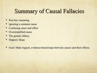 Summary of Causal Fallacies
   Post hoc reasoning
   Ignoring a common cause
   Confusing cause and effect
   Oversimplified cause
   The genetic fallacy
   Slippery Slope

   Goal: Make logical, evidence-based leaps between causes and their effects.
 