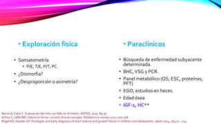 • Exploración física
• Somatometría
• P/E,T/E, P/T, PC.
• ¿Dismorfia?
• ¿Desproporción o asimetría?
Barrio A, Calvo C. Evaluación del niño con fallo en el medro. AEPED, 2015: 89-97.
Arthur C, Jaffe MD. Failure to thrive: current clinical concepts. Pediatrics in review 2011; 100-108.
Rogol AD, Hayden GF. Etiologies and early diagnosis of short stature and growth failure in children and adolescents. Jpeds 2014; 164:s1 - 214
• Paraclínicos
• Búsqueda de enfermedad subyacente
determinada.
• BHC,VSG y PCR.
• Panel metabólico (QS, ESC, proteínas,
PFT)
• EGO, estudios en heces.
• Edad ósea
• IGF-1, HC**
 