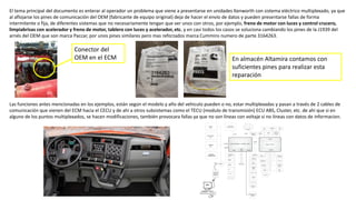 El tema principal del documento es enterar al operador un problema que viene a presentarse en unidades Kenworth con sistema eléctrico multiplexado, ya que
al aflojarse los pines de comunicación del OEM (fabricante de equipo original) deja de hacer el envío de datos y pueden presentarse fallas de forma
intermitente o fija, de diferentes sistemas que no necesariamente tengan que ver unos con otros, por ejemplo, freno de motor con luces y control crucero,
limpiabrisas con acelerador y freno de motor, tablero con luces y acelerador, etc. y en casi todos los casos se soluciona cambiando los pines de la J1939 del
arnés del OEM que son marca Paccar, por unos pines similares pero mas reforzados marca Cummins numero de parte 3164263.
Las funciones antes mencionadas en los ejemplos, están según el modelo y año del vehiculo pueden o no, estar multiplexadas y pasan a través de 2 cables de
comunicación que vienen del ECM hacia el CECU y de ahí a otros subsistemas como el TECU (modulo de transmisión) ECU ABS, Cluster, etc. de ahí que si en
alguno de los puntos multiplexados, se hacen modificaciones, también provocara fallas ya que no son líneas con voltaje si no líneas con datos de informacion.
Conector del
OEM en el ECM En almacén Altamira contamos con
suficientes pines para realizar esta
reparación
 