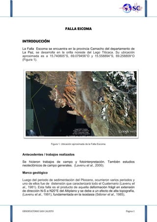 OBSERVATORIO SAN CALIXTO Página 1
FALLA ESCOMA
INTRODUCCIÓN
La Falla Escoma se encuentra en la provincia Camacho del departamento de
La Paz, se desarrolla en la orilla noreste del Lago Titicaca. Su ubicación
aproximada es a 15.740805°S, 69.079456°O y 15.558894°S, 69.258809°O
(Figura 1).
Figura 1. Ubicación aproximada de la Falla Escoma.
Antecedentes / trabajos realizados
Se hicieron trabajos de campo y fotointerpretación. También estudios
neotectónicos de campo generales. (Lavenu et al., 2000).
Marco geológico
Luego del periodo de sedimentación del Plioceno, ocurrieron varios periodos y
uno de ellos fue de distensión que caracterizará todo el Cuaternario (Lavenu et
al., 1981). Esta falla es el producto de aquella deformación frágil en extensión
de dirección N-S a N20°E del Altiplano y se debe a un efecto de alta topografía,
(Lavenu et al., 1991), fundamentada en la isostasia (Sébrier et al., 1985).
 