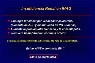 Etiología funcional por vasoconstricción renal
(aumento de ARP y disminución de PG urinarias).
Aumenta la presión intracraneana y la encefalopatía.
 Requiere hemofiltración continua precoz.
Insuficiencia Renal en IHAG
Complicación frecuentemente subestimada (40-70% de los pacientes) .
Elevada mortalidad
Evitar AINE y contraste EV !!
 
