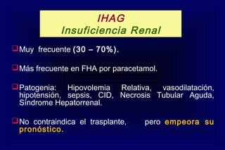 Muy frecuente (30 – 70%).
Más frecuente en FHA por paracetamol.
Patogenia: Hipovolemia Relativa, vasodilatación,
hipotensión, sepsis, CID, Necrosis Tubular Aguda,
Síndrome Hepatorrenal.
No contraindica el trasplante, pero empeora su
pronóstico.
IHAG
Insuficiencia Renal
 