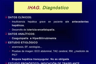  DATOS CLÍNICOS:
• Insuficiencia hepática grave en paciente sin antecedentes
hepáticos.
• Desarrollo de ictericia-encefalopatía.
 DATOS ANALÍTICOS:
• Coagulopatía e HiperBilirrubinemia
 ESTUDIO ETIOLÓGICO
• anamnesis, EF, serologías...
• Pruebas de imagen: ECO abdominal, TAC cerebral, RM, ¿medición de
PIC?
• Biopsia hepática transyugular. No es obligada

IHAG. Diagnóstico
 