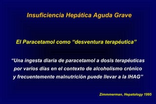El Paracetamol como “desventura terapéutica”
Insuficiencia Hepática Aguda Grave
“Una ingesta diaria de paracetamol a dosis terapéuticas
por varios días en el contexto de alcoholismo crónico
y frecuentemente malnutrición puede llevar a la IHAG”
Zimmmerman, Hepatology 1995
 