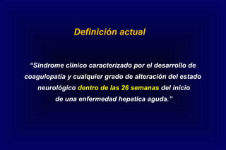 Definición actual
“Sindrome clínico caracterizado por el desarrollo de
coagulopatía y cualquier grado de alteración del estado
neurológico dentro de las 26 semanas del inicio
de una enfermedad hepatica aguda.”
 