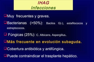 Muy frecuentes y graves.
Bacterianas (>50%): Bacilos G(-), estafilococos y
estreptococos.
 Fúngicas (25%): C. Albicans, Aspergillus.
Más frecuente en evolución subaguda.
Cobertura antibiótica y antifúngica.
Puede contraindicar el trasplante hepático.
IHAG
Infecciones
 
