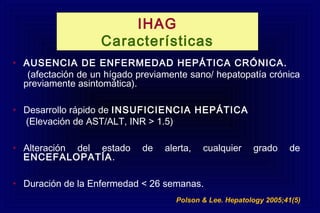 IHAG
Características
• AUSENCIA DE ENFERMEDAD HEPÁTICA CRÓNICA.
(afectación de un hígado previamente sano/ hepatopatía crónica
previamente asintomática).
• Desarrollo rápido de INSUFICIENCIA HEPÁTICA
(Elevación de AST/ALT, INR > 1.5)
• Alteración del estado de alerta, cualquier grado de
ENCEFALOPATÍA.
• Duración de la Enfermedad < 26 semanas.
Polson & Lee. Hepatology 2005;41(5)
 