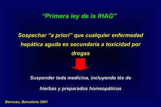 “Primera ley de la IHAG”
Sospechar “a priori” que cualquier enfermedad
hepática aguda es secundaria a toxicidad por
drogas
Suspender toda medicina, incluyendo tés de
hierbas y preparados homeopáticos
Bernuau, Barcelona 2001
 