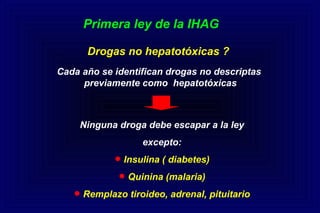 Primera ley de la IHAG
Drogas no hepatotóxicas ?
Cada año se identifican drogas no descriptas
previamente como hepatotóxicas
Ninguna droga debe escapar a la ley
excepto:
•Insulina ( diabetes)
•Quinina (malaria)
•Remplazo tiroideo, adrenal, pituitario
 