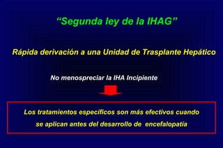 “Segunda ley de la IHAG”
Rápida derivación a una Unidad de Trasplante Hepático
No menospreciar la IHA Incipiente
Los tratamientos específicos son más efectivos cuando
se aplican antes del desarrollo de encefalopatía
 