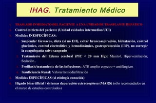 1. TRASLADO INMEDIATO DEL PACIENTE A UNA UNIDAD DE TRASPLANTE HEPÁTICO
2. Control estricto del paciente (Unidad cuidados intermedios/UCI)
3. Medidas INESPECÍFICAS:
1. Suspender fármacos, dieta (si no EH), evitar broncoaspiración, hidratación, control
glucémico, control electrolítico y hemodinámico, gastroprotección (IBP), no corregir
la coagulopatía salvo sangrado
2. Tratamiento del Edema cerebral (PIC < 20 mm Hg): Manitol, Hiperventilación,
Sedación..
3. Profilaxis/tratamiento de las infecciones: ATB amplio espectro + antifúngicos
4. Insuficiencia Renal: Valorar hemodiafiltración
4. Medidas ESPECÍFICAS (si etiología conocida)
6. Hígado bioartificial / sistemas depuración extracorpórea (MARS) (sólo recomendados en
el marco de estudios controlados)
IHAG. Tratamiento Médico
 