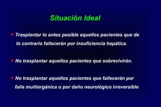 • Trasplantar lo antes posible aquellos pacientes que de
lo contrario fallecerán por insuficiencia hepática.
• No trasplantar aquellos pacientes que sobrevivirán.
• No trasplantar aquellos pacientes que fallecerán por
falla multiorgánica o por daño neurológico irreversible
Situación Ideal
 