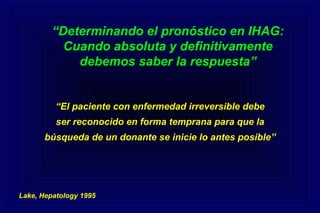 “Determinando el pronóstico en IHAG:
Cuando absoluta y definitivamente
debemos saber la respuesta”
“El paciente con enfermedad irreversible debe
ser reconocido en forma temprana para que la
búsqueda de un donante se inicie lo antes posible”
Lake, Hepatology 1995
 
