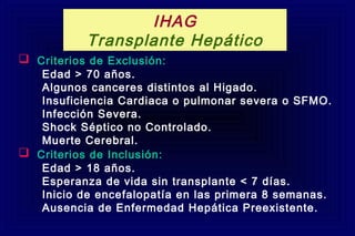  Criterios de Exclusión:
Edad > 70 años.
Algunos canceres distintos al Higado.
Insuficiencia Cardiaca o pulmonar severa o SFMO.
Infección Severa.
Shock Séptico no Controlado.
Muerte Cerebral.
 Criterios de Inclusión:
Edad > 18 años.
Esperanza de vida sin transplante < 7 días.
Inicio de encefalopatía en las primera 8 semanas.
Ausencia de Enfermedad Hepática Preexistente.
IHAG
Transplante Hepático
 
