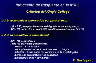 IHAG secundaria a intoxicación por paracetamol:
.pH < 7.30, independientemente del grado de encefalopatía, o
.TP > 100 segundos y creat > 300 umol/litro (encefalopatía III ó IV)
IHAG no secundaria a paracetamol:
.TP > 100 segundos, o
. 3 de los siguientes parámetros:
.edad < 10 ó > 40 años.
.etiología hepatitis no A no B, halotano o drogas
.ictericia > 7 días antes del comienzo de la encefalopatía.
.tiempo de protrombina > 50 segundos
.bilirrubina sérica > 300 mcmol/l
Indicación de trasplante en la IHAG
Criterios del King’s College
O’ Grady y col.
 