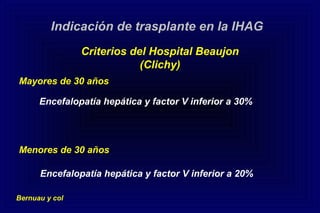 Encefalopatía hepática y factor V inferior a 30%
Indicación de trasplante en la IHAG
Criterios del Hospital Beaujon
(Clichy)
Mayores de 30 años
Menores de 30 años
Encefalopatía hepática y factor V inferior a 20%
Bernuau y col
 