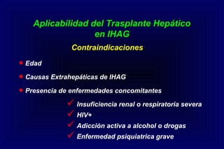 Aplicabilidad del Trasplante HepáticoAplicabilidad del Trasplante Hepático
en IHAGen IHAG
ContraindicacionesContraindicaciones
•Edad
•Causas Extrahepáticas de IHAG
•Presencia de enfermedades concomitantes
 Insuficiencia renal o respiratoria severa
 HIV+
 Adicción activa a alcohol o drogas
 Enfermedad psiquiatrica grave
 