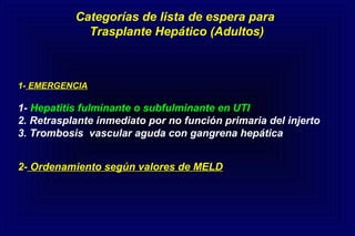 Categorías de lista de espera para
Trasplante Hepático (Adultos)
1- EMERGENCIA
1- Hepatitis fulminante o subfulminante en UTI
2. Retrasplante inmediato por no función primaria del injerto
3. Trombosis vascular aguda con gangrena hepática
2- Ordenamiento según valores de MELD
 