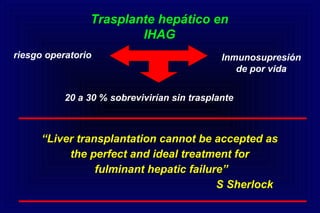 ““Liver transplantation cannot be accepted asLiver transplantation cannot be accepted as
the perfect and ideal treatment forthe perfect and ideal treatment for
fulminant hepatic failure”fulminant hepatic failure”
S SherlockS Sherlock
Trasplante hepático en
IHAG
riesgo operatorio
20 a 30 % sobrevivirían sin trasplante
Inmunosupresión
de por vida
 