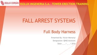 FALL ARREST SYSTEMS
ISOLUX INGENERIA S.A. TOWER ERECTION TRAINING
Full Body Harness
Presented By: Victor Momanyi
Designation: QHSE Assistant
Date: _ _ / _ _ / 2016
 