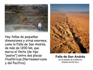 Hay fallas de pequeñas dimensiones y otras enormes, como la Falla de San Andrés, de más de 1200 km, que marca el límite (de tipo “pasivo”) entre dos placas litosféricas (Norteamericana y del Pacífico) Falla de San Andrés en el estado de California (Oeste de EE.UU.) 