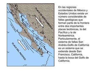 En las regiones occidentales de México y Estados Unidos existe un número considerable de fallas geológicas que forman parte de la frontera entre dos importantes placas tectónicas, la del Pacífico y la de Norteamérica. Particularmente, el sistema de fallas San Andrés-Golfo de California es un sistema que se extiende desde San Francisco, California, hasta la boca del Golfo de California. 