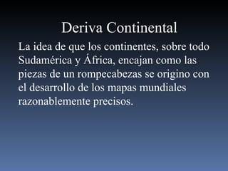 Deriva Continental La idea de que los continentes, sobre todo Sudamérica y África, encajan como las piezas de un rompecabezas se origino con el desarrollo de los mapas mundiales razonablemente precisos. 