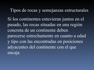 Tipos de rocas y semejanzas estructurales Si los continentes estuvieran juntos en el pasado, las rocas situadas en una región concreta de un continente deben parecerse estrechamente en cuanto a edad y tipo con las encontradas en posiciones adyacentes del continente con el que encaja 