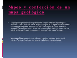 Mapeo y confección de un mapa geológico   Mapas geológicos son los requisitos más importantes en la geología y minería. La idea principal de un mapa geológico es la representación de una situación geológica en un mapa. Es decir se dibujan arriba de una carta topográfica modificada en color o con símbología la litología. Cada estrato, unidad o formación entonce aparece con su propio color o símbolo.  Mapas geológicos permiten una interpretación rapida de un sector de interés. Para confeccionar un mapa se trabajan en varias etapas:  