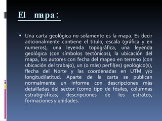 El mapa:   Una carta geológica no solamente es la mapa. Es decir adicionalmente contiene el titulo, escala (gráfica y en numeros), una leyenda topográfica, una leyenda geológica (con símbolos tectónicos), la ubicación del mapa, los autores con fecha del mapeo en terreno (con ubicación del trabajo), un (o más) perfil(es) geológico(s), flecha del Norte y las coordenadas en UTM y/o longitud/latitud. Aparte de la carta se publican normalmente un informe con descripciones más detailladas del sector (como tipo de fósiles, columnas estratigráficas, descripciones de los estratos, formaciones y unidades.  