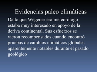Evidencias paleo climáticas Dado que Wegener era meteorólogo estaba muy interesado en apoyo de la deriva continental. Sus esfuerzos se vieron recompensados cuando encontró pruebas de cambios climáticos globales aparentemente notables durante el pasado geológico  