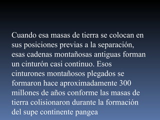 Cuando esa masas de tierra se colocan en sus posiciones previas a la separación, esas cadenas montañosas antiguas forman un cinturón casi continuo. Esos cinturones montañosos plegados se formaron hace aproximadamente 300 millones de años conforme las masas de tierra colisionaron durante la formación del supe continente pangea 