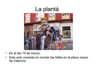 La plantá
• Es el día 15 de marzo.
• Este acto consiste en montar las fallas en la plaza mayor
de Valencia.
 