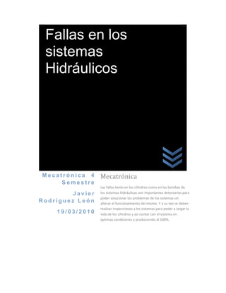 Fallas en los
 sistemas
 Hidráulicos




Mecatrónica 4     Mecatrónica
     Semestre
                  Las fallas tanto en los cilindros como en las bombas de
         Javier   los sistemas Hidráulicas son importantes detectarlas para
                  poder solucionar los problemas de los sistemas sin
Rodríguez León    alterar el funcionamiento del mismo. Y a su vez se deben
                  realizar inspecciones a los sistemas para poder a largar la
    19/03/2010    vida de los cilindros y así contar con el sistema en
                  optimas condiciones y produciendo al 100%.
 