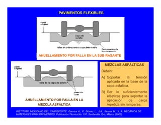 PAVIMENTOS FLEXIBLES
AHUELLAMIENTO POR FALLA EN LA SUB RASANTEAHUELLAMIENTO POR FALLA EN LA SUB-RASANTE
MEZCLAS ASFÁLTICAS
D bDeben:
A) Soportar la tensión
aplicada en la base de la
capa asfáltica
AHUELLAMIENTO POR FALLA EN LA
capa asfáltica.
B) Ser lo suficientemente
elásticas para soportar la
aplicación de carga
INSTITUTO MEXICANO DEL TRANSPORTE. Garnica A., P; Gómez L., J.A.; Sesma M., J. A. MECÁNICA DE
MATERIALES PARA PAVIMENTOS. Publicación Técnica No. 197. Sanfandila, Qro, México (2002).
MEZCLA ASFÁLTICA
p g
repetida sin romperse.
 