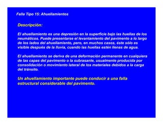 Falla Tipo 15: Ahuellamientos
Descripción:
El ahuellamiento es una depresión en la superficie bajo las huellas de los
neumáticos Puede presentarse el levantamiento del pavimento a lo largoneumáticos. Puede presentarse el levantamiento del pavimento a lo largo
de los lados del ahuellamiento, pero, en muchos casos, éste sólo es
visible después de la lluvia, cuando las huellas estén llenas de agua.
El ahuellamiento se deriva de una deformación permanente en cualquiera
de las capas del pavimento o la subrasante, usualmente producida por
consolidación o movimiento lateral de los materiales debidos a la carga
del tránsito.del tránsito.
Un ahuellamiento importante puede conducir a una falla
estructural considerable del pavimento.
 