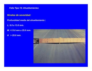 Falla Tipo 15: Ahuellamientos
Niveles de severidad:
Profundidad media del ahuellamiento::
L: 6.0 a 13.0 mm.
M: >13.0 mm a 25.0 mm.3 0 a 5 0
H > 25.0 mm.
 