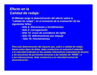 Efecto en la
Calidad de rodaje:Calidad de rodaje:
El Método exige la determinación del efecto sobre la
“calidad de rodaje”, en el momento de la evaluación de las
i i t f llsiguientes fallas:
- falla 4: Elevaciones y hundimientos
- falla 5: corrugaciones
falla 14: cruce de sumideros de rejilla- falla 14: cruce de sumideros de rejilla
- falla 16: deformaciones por empuje
- falla 18: hinchamientos
Para esta determinación del impacto que, sobre a calidad de rodaje,
tienen estos tipos de fallas, debe conducirse un automóvil estándar
a la velocidad indicada en las señales informativas (velocidad de diseño)a la velocidad indicada en las señales informativas (velocidad de diseño),
y las secciones de pavimento cercanas a las señales de “PARE”, o
a las intersecciones, debe conducirse a la velocidad normal de
desaceleración.
 