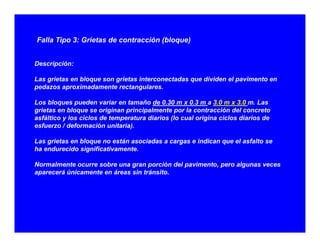 Falla Tipo 3: Grietas de contracción (bloque)
Descripción:
L i bl i i d di id l iLas grietas en bloque son grietas interconectadas que dividen el pavimento en
pedazos aproximadamente rectangulares.
Los bloques pueden variar en tamaño de 0.30 m x 0.3 m a 3.0 m x 3.0 m. Las
i t bl i i i i l t l t ió d l tgrietas en bloque se originan principalmente por la contracción del concreto
asfáltico y los ciclos de temperatura diarios (lo cual origina ciclos diarios de
esfuerzo / deformación unitaria).
L i t bl tá i d i di l f ltLas grietas en bloque no están asociadas a cargas e indican que el asfalto se
ha endurecido significativamente.
Normalmente ocurre sobre una gran porción del pavimento, pero algunas veces
á ú i t á i t á itaparecerá únicamente en áreas sin tránsito.
 