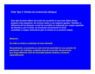Falla Tipo 3: Grietas de contracción (bloque)
Este tipo de daño difiere de la piel de cocodrilo en que este último forma
pedazos más pequeños de muchos lados y con ángulos agudos También apedazos más pequeños, de muchos lados y con ángulos agudos. También, a
diferencia de los bloques, la piel de cocodrilo es originada por cargas repetidas
de tránsito y, por lo tanto, se encuentra únicamente en áreas
sometidas a cargas vehiculares (por lo menos en su primera etapa).
Medición:
Se mide en metros cuadrados de área afectada.
Generalmente, se presenta un solo nivel de severidad en una sección de
pavimento; sin embargo, cualquier área de la sección de pavimentop ; g , q p
que tenga diferente nivel de severidad deberá medirse y anotarse
separadamente
 