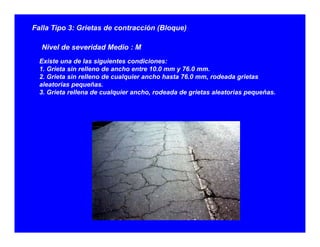 Falla Tipo 3: Grietas de contracción (Bloque)
Ni l d id d M di MNivel de severidad Medio : M
Existe una de las siguientes condiciones:
1. Grieta sin relleno de ancho entre 10.0 mm y 76.0 mm.
2 Grieta sin relleno de cualquier ancho hasta 76 0 mm rodeada grietas2. Grieta sin relleno de cualquier ancho hasta 76.0 mm, rodeada grietas
aleatorias pequeñas.
3. Grieta rellena de cualquier ancho, rodeada de grietas aleatorias pequeñas.
 