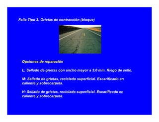 Falla Tipo 3: Grietas de contracción (bloque)
Opciones de reparación:
L: Sellado de grietas con ancho mayor a 3.0 mm. Riego de sello.
M: Sellado de grietas, reciclado superficial. Escarificado en
caliente y sobrecarpeta.caliente y sobrecarpeta.
H: Sellado de grietas, reciclado superficial. Escarificado en
caliente y sobrecarpeta.
 
