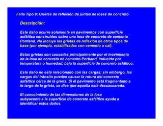 Falla Tipo 8: Grietas de reflexión de juntas de losas de concreto
Descripción:Descripción:
Este daño ocurre solamente en pavimentos con superficie
asfáltica construidos sobre una losa de concreto de cemento
Portland. No incluye las grietas de reflexión de otros tipos de
base (por ejemplo, estabilizadas con cemento o cal).
Estas grietas son causadas principalmente por el movimientoEstas grietas son causadas principalmente por el movimiento
de la losa de concreto de cemento Portland, inducido por
temperatura o humedad, bajo la superficie de concreto asfáltico.
E d ñ á l i d l i b lEste daño no está relacionado con las cargas; sin embargo, las
cargas del tránsito pueden causar la rotura del concreto
asfáltico cerca de la grieta. Si el pavimento está fragmentado a
lo largo de la grieta, se dice que aquella está descascarada.lo largo de la grieta, se dice que aquella está descascarada.
El conocimiento de las dimensiones de la losa
subyacente a la superficie de concreto asfáltico ayuda a
id tifi t d ñidentificar estos daños.
 