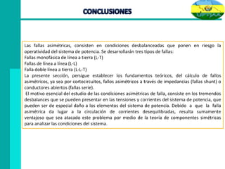 Las fallas asimétricas, consisten en condiciones desbalanceadas que ponen en riesgo la
operatividad del sistema de potencia. Se desarrollarán tres tipos de fallas:
Fallas monofásica de línea a tierra (L-T)
Fallas de línea a línea (L-L)
Falla doble línea a tierra (L-L-T)
La presente sección, persigue establecer los fundamentos teóricos, del cálculo de fallos
asimétricos, ya sea por cortocircuitos, fallos asimétricos a través de impedancias (fallas shunt) o
conductores abiertos (fallas serie).
El motivo esencial del estudio de las condiciones asimétricas de falla, consiste en los tremendos
desbalances que se pueden presentar en las tensiones y corrientes del sistema de potencia, que
pueden ser de especial daño a los elementos del sistema de potencia. Debido a que la falla
asimétrica da lugar a la circulación de corrientes desequilibradas, resulta sumamente
ventajoso que sea atacado este problema por medio de la teoría de componentes simétricas
para analizar las condiciones del sistema.
 