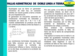 Supóngase que se tiene un generador
sincrónico de rotor liso, en conexión
estrella con neutro puesto a tierra a través
de una impedancia Zn.
El generador se encuentra operando en
condiciones nominales de velocidad y
excitación en vacío (Ia = Ib = Ic = 0);
cuando súbitamente se produce una falla
por cortocircuito bifásico entre las fases b y
c a tierra.
Las condiciones terminales impuestas por
esta falla, provoca que por las fases
afectadas circule la corriente de
cortocircuito bifásica a tierra, mientras que
en la otra fase, se preserva la condición de
vacío (Ia=0).
Por otra parte, si la falla se considera
por contacto directo, es decir sin la
existencia de impedancia de arco (Zf =
0), la tensión de la fase b, esta al mismo
valor de tierra que la fase c.
Una vez definidas las condiciones
terminales impuestas por la falla, es
evidente el desbalance en los
parámetros de voltaje y corriente.
Para analizar las condiciones
desbalanceadas durante la falla, se
hace uso de la teoría de componentes
simétricas.
Tras aplicar la inversa de la matríz A, se
hallan las igualdades mostradas entre
las corrientes de secuencia con Ib e Ic,
mediante esto llegamos a que la
corriente de falla es tres veces mayor a
la corriente de secuencia cero.
 